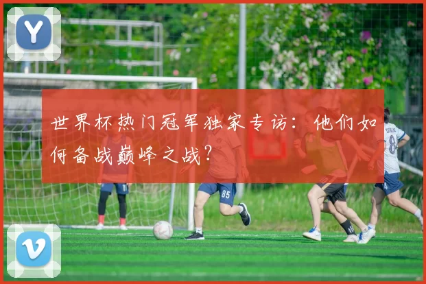 世界杯热门冠军独家专访：他们如何备战巅峰之战？