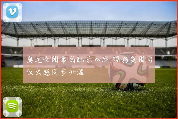 奥运会闭幕式配乐回顾 现场氛围与仪式感同步升温