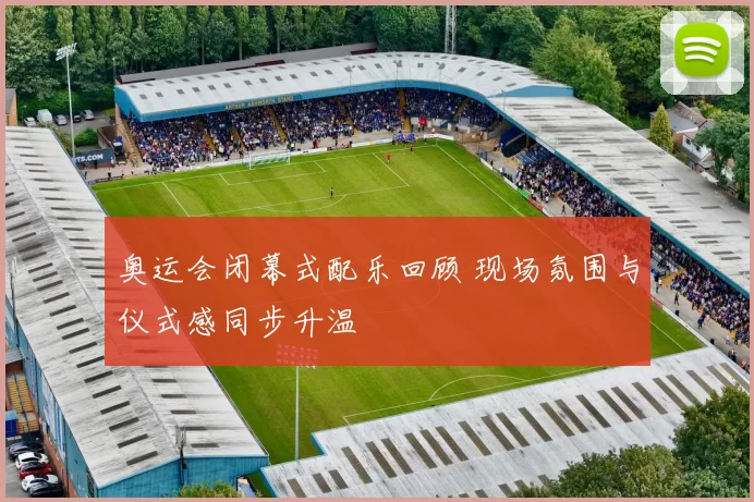 奥运会闭幕式配乐回顾 现场氛围与仪式感同步升温