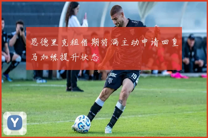 恩德里克租借期将满主动申请回皇马加练提升状态