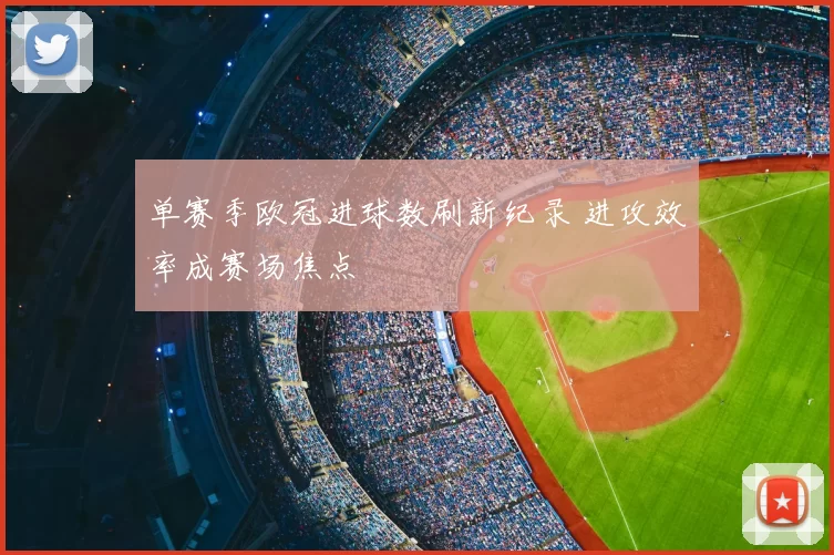单赛季欧冠进球数刷新纪录 进攻效率成赛场焦点