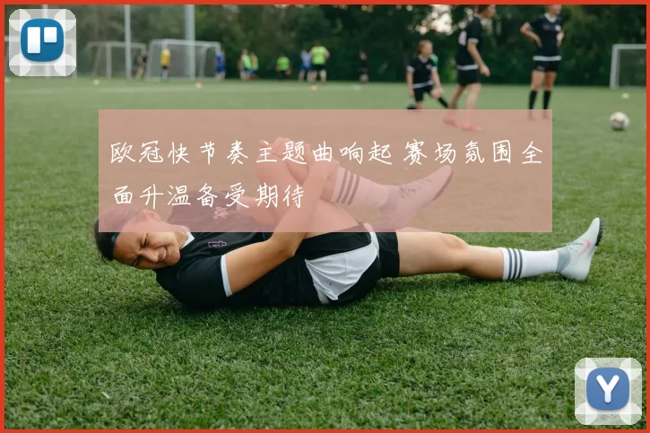 欧冠快节奏主题曲响起 赛场氛围全面升温备受期待