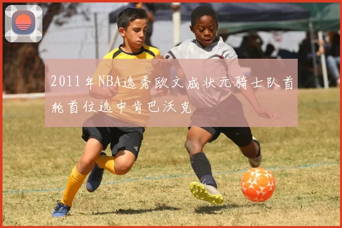 2011年NBA选秀欧文成状元骑士队首轮首位选中肯巴沃克