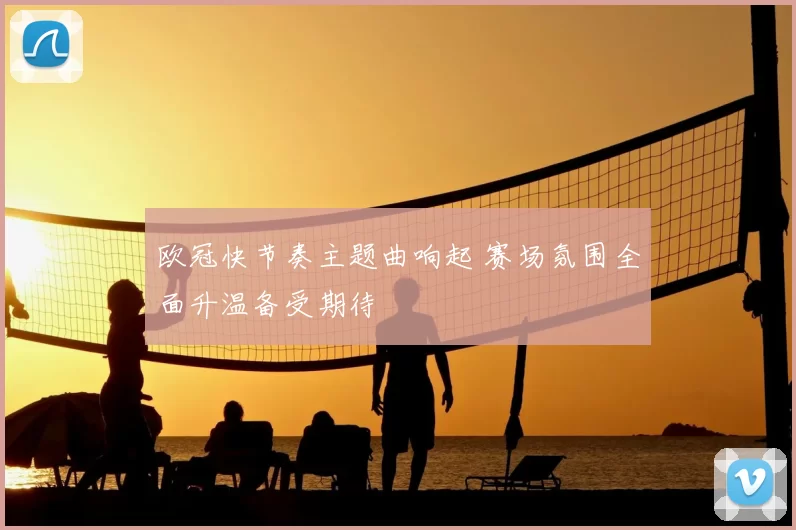欧冠快节奏主题曲响起 赛场氛围全面升温备受期待