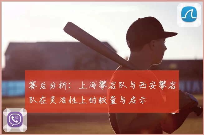 赛后分析：上海攀岩队与西安攀岩队在灵活性上的较量与启示