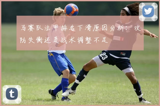 马赛队法甲排名下滑原因分析:攻防失衡还是战术调整不足