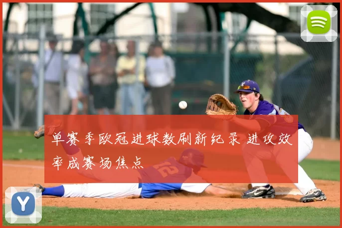 单赛季欧冠进球数刷新纪录 进攻效率成赛场焦点