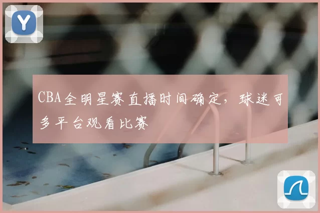 CBA全明星赛直播时间确定，球迷可多平台观看比赛