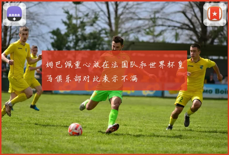 姆巴佩重心放在法国队和世界杯皇马俱乐部对此表示不满