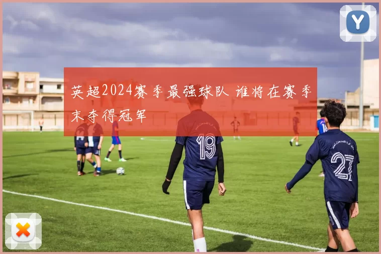 英超2024赛季最强球队 谁将在赛季末夺得冠军