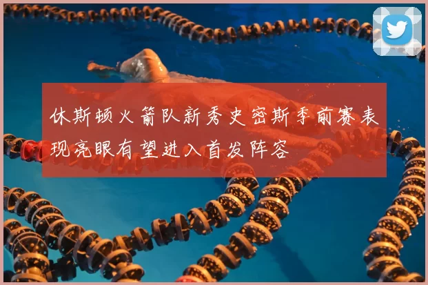 休斯顿火箭队新秀史密斯季前赛表现亮眼有望进入首发阵容