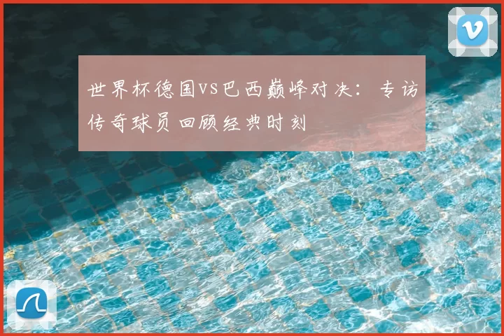 世界杯德国vs巴西巅峰对决：专访传奇球员回顾经典时刻