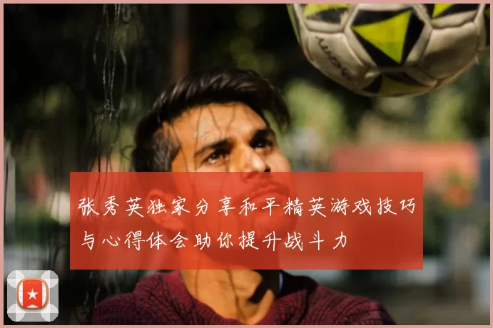 张秀英独家分享和平精英游戏技巧与心得体会助你提升战斗力