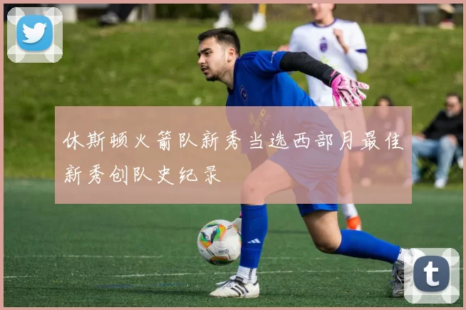休斯顿火箭队新秀当选西部月最佳新秀创队史纪录