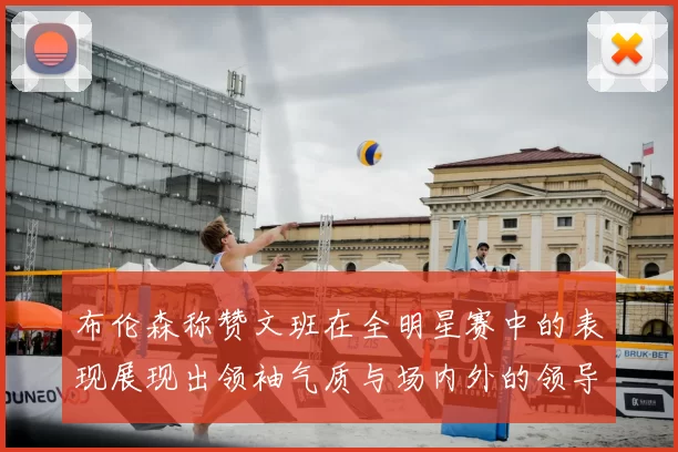 布伦森称赞文班在全明星赛中的表现展现出领袖气质与场内外的领导力