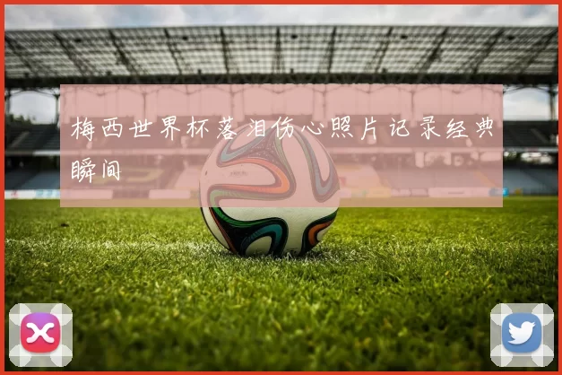梅西世界杯落泪伤心照片记录经典瞬间
