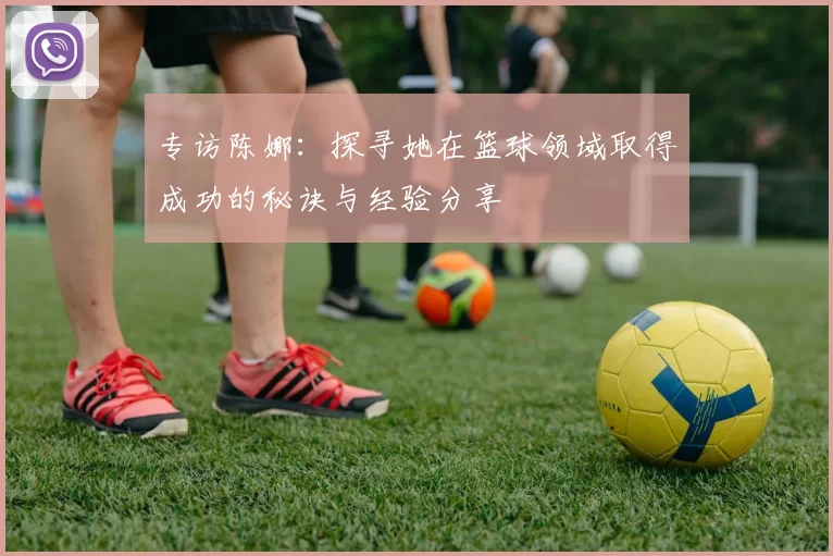 专访陈娜：探寻她在篮球领域取得成功的秘诀与经验分享