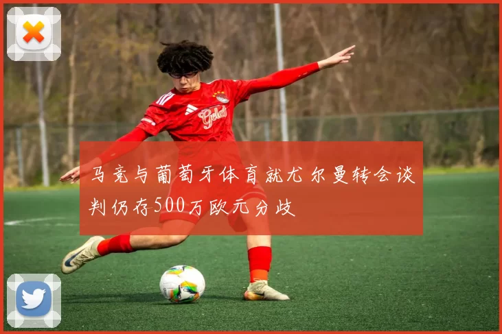 马竞与葡萄牙体育就尤尔曼转会谈判仍存500万欧元分歧