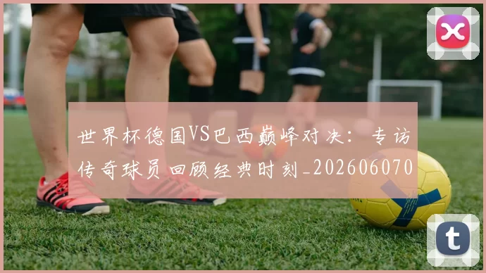 世界杯德国VS巴西巅峰对决:专访传奇球员回顾经典时刻_20260607090045
