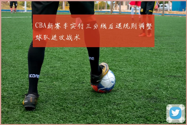 CBA新赛季实行三分线后退规则调整球队进攻战术