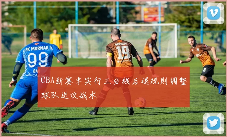CBA新赛季实行三分线后退规则调整球队进攻战术