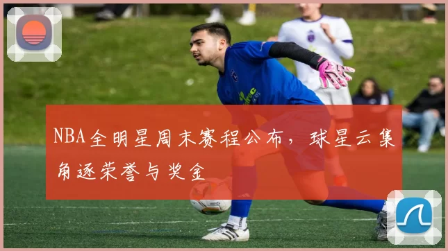 NBA全明星周末赛程公布，球星云集角逐荣誉与奖金