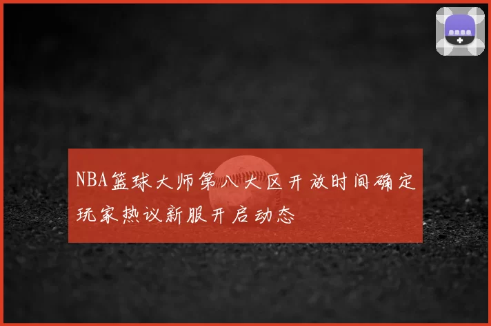 NBA篮球大师第八大区开放时间确定玩家热议新服开启动态