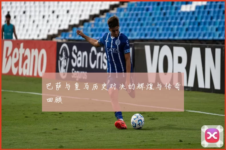 巴萨与皇马历史对决的辉煌与传奇回顾