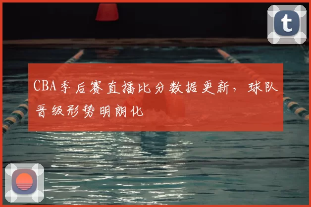 CBA季后赛直播比分数据更新,球队晋级形势明朗化