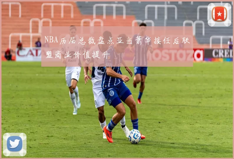 NBA历届总裁盘点亚当萧华接任后联盟商业价值提升