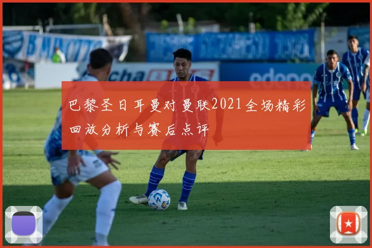 巴黎圣日耳曼对曼联2021全场精彩回放分析与赛后点评