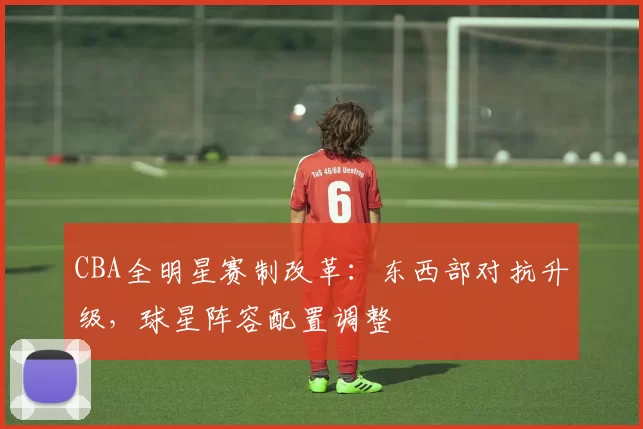 CBA全明星赛制改革：东西部对抗升级，球星阵容配置调整