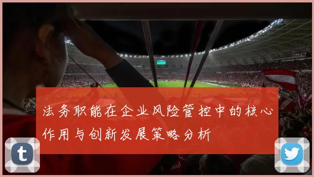 法务职能在企业风险管控中的核心作用与创新发展策略分析
