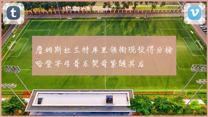 詹姆斯杜兰特库里领衔现役得分榜哈登字母哥东契奇紧随其后
