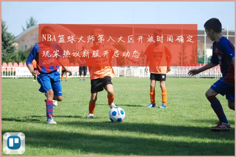 NBA篮球大师第八大区开放时间确定玩家热议新服开启动态