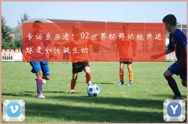 专访亲历者：02世界杯那记经典进球是如何诞生的