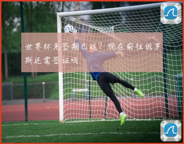 世界杯免签期已过?现在前往俄罗斯还需签证吗