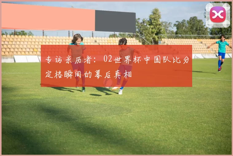专访亲历者：02世界杯中国队比分定格瞬间的幕后真相