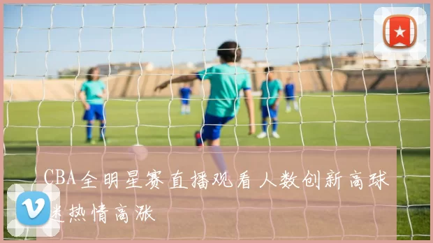 CBA全明星赛直播观看人数创新高球迷热情高涨