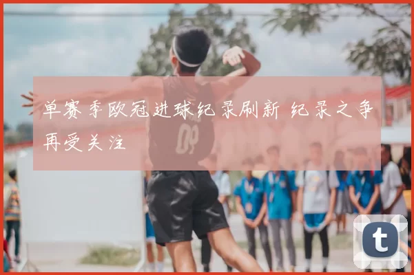 单赛季欧冠进球纪录刷新 纪录之争再受关注
