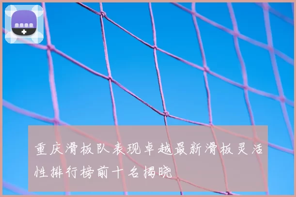 重庆滑板队表现卓越最新滑板灵活性排行榜前十名揭晓