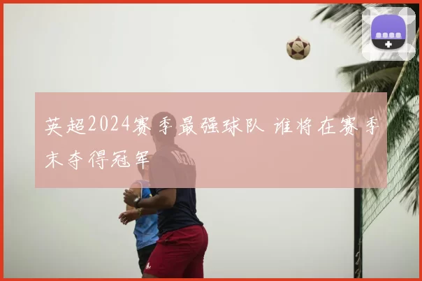 英超2024赛季最强球队 谁将在赛季末夺得冠军