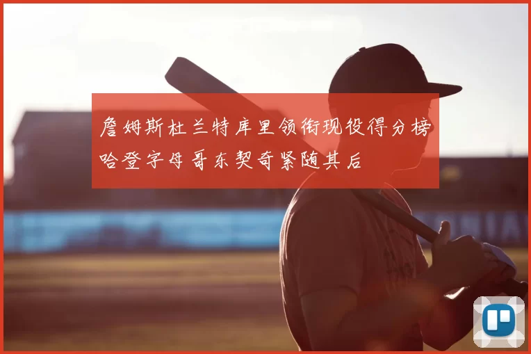 詹姆斯杜兰特库里领衔现役得分榜哈登字母哥东契奇紧随其后