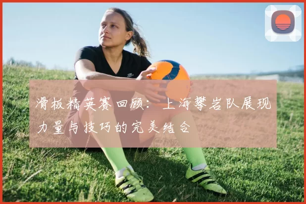 滑板精英赛回顾:上海攀岩队展现力量与技巧的完美结合