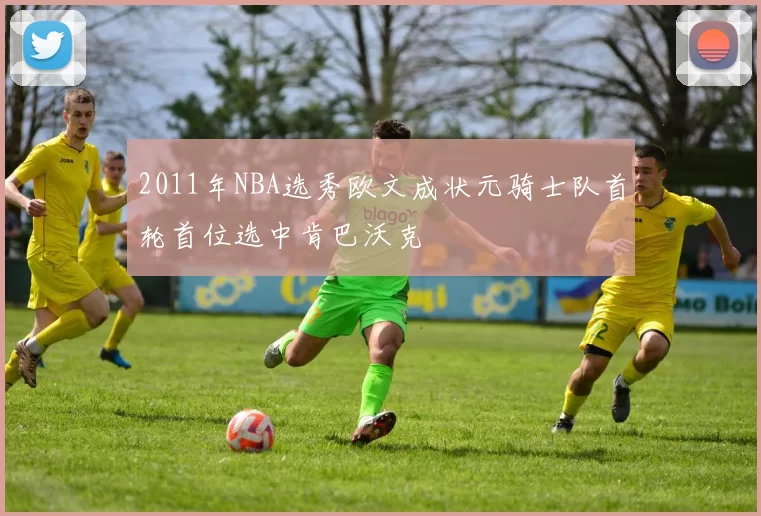 2011年NBA选秀欧文成状元骑士队首轮首位选中肯巴沃克