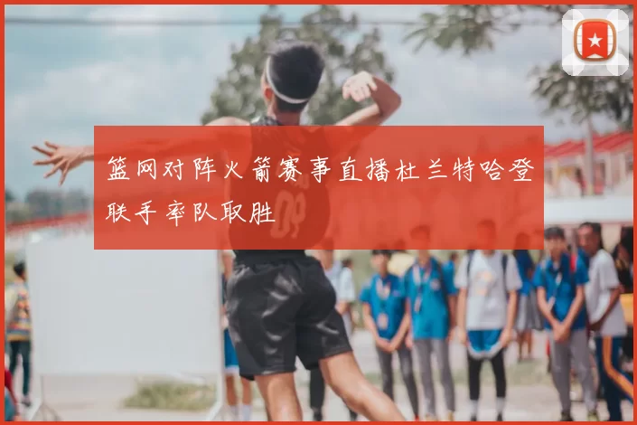 篮网对阵火箭赛事直播杜兰特哈登联手率队取胜