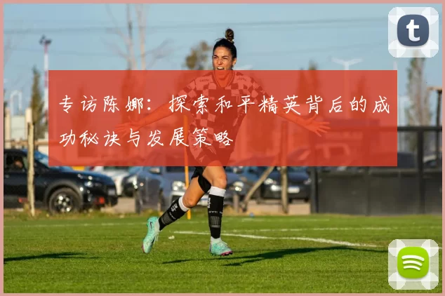 专访陈娜：探索和平精英背后的成功秘诀与发展策略