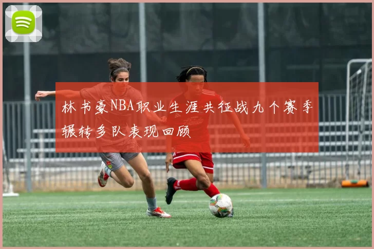 林书豪NBA职业生涯共征战九个赛季辗转多队表现回顾