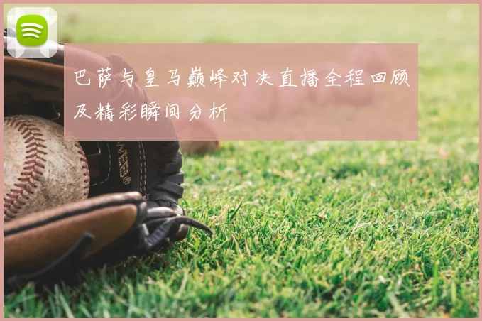 巴萨与皇马巅峰对决直播全程回顾及精彩瞬间分析