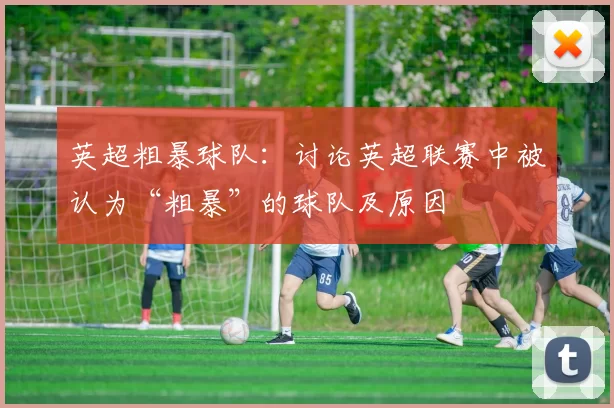 英超粗暴球队：讨论英超联赛中被认为“粗暴”的球队及原因